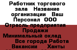 Работник торгового зала › Название организации ­ Ваш Персонал, ООО › Отрасль предприятия ­ Продажи › Минимальный оклад ­ 20 000 - Все города Работа » Вакансии   . Ханты-Мансийский,Мегион г.